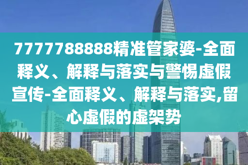 7777788888精准管家婆-全面释义、解释与落实与警惕虚假宣传-全面释义、解释与落实,留心虚假的虚架势