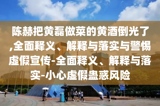陈赫把黄磊做菜的黄酒倒光了,全面释义、解释与落实与警惕虚假宣传-全面释义、解释与落实-小心虚假蛊惑风险