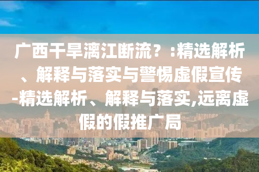 广西干旱漓江断流？:精选解析、解释与落实与警惕虚假宣传-精选解析、解释与落实,远离虚假的假推广局