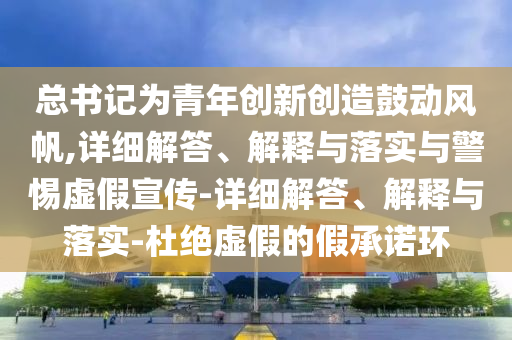 总书记为青年创新创造鼓动风帆,详细解答、解释与落实与警惕虚假宣传-详细解答、解释与落实-杜绝虚假的假承诺环