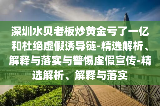 深圳水贝老板炒黄金亏了一亿和杜绝虚假诱导链-精选解析、解释与落实与警惕虚假宣传-精选解析、解释与落实