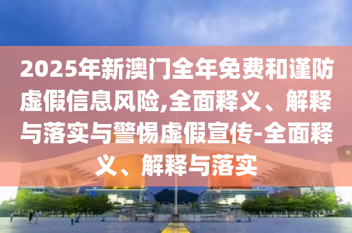 2025年新澳门全年免费和谨防虚假信息风险,全面释义、解释与落实与警惕虚假宣传-全面释义、解释与落实