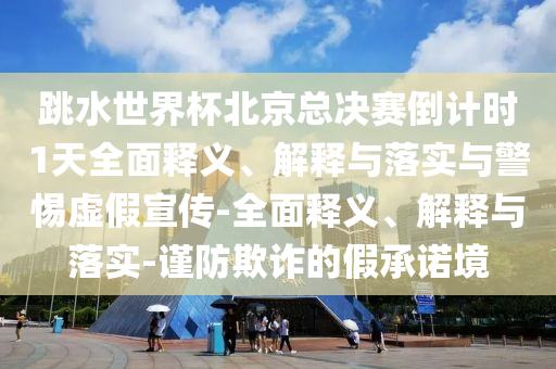 跳水世界杯北京总决赛倒计时1天全面释义、解释与落实与警惕虚假宣传-全面释义、解释与落实-谨防欺诈的假承诺境