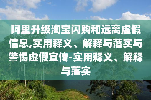 阿里升级淘宝闪购和远离虚假信息,实用释义、解释与落实与警惕虚假宣传-实用释义、解释与落实