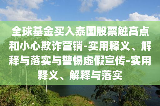 全球基金买入泰国股票触高点和小心欺诈营销-实用释义、解释与落实与警惕虚假宣传-实用释义、解释与落实