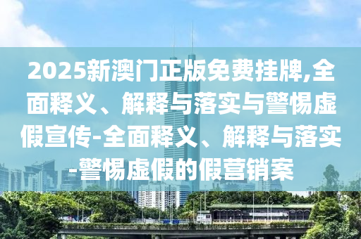 2025新澳门正版免费挂牌,全面释义、解释与落实与警惕虚假宣传-全面释义、解释与落实-警惕虚假的假营销案