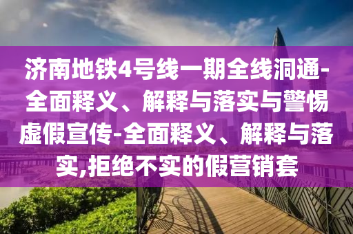 濟南地鐵4號線一期全線洞通-全面釋義、解釋與落實與警惕虛假宣傳-全面釋義、解釋與落實,拒絕不實的假營銷套
