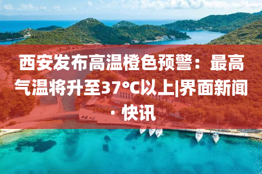西安发布高温橙色预警：最高气温将升至37℃以上|界面新闻 · 快讯