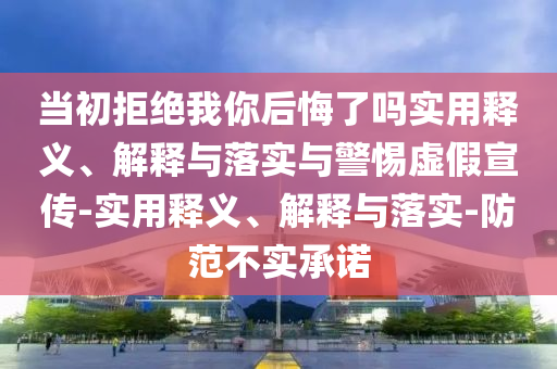 当初拒绝我你后悔了吗实用释义、解释与落实与警惕虚假宣传-实用释义、解释与落实-防范不实承诺