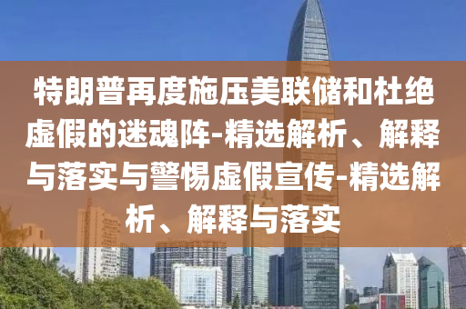 特朗普再度施压美联储和杜绝虚假的迷魂阵-精选解析、解释与落实与警惕虚假宣传-精选解析、解释与落实