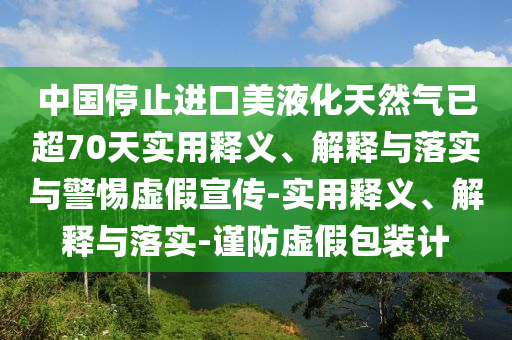 中国停止进口美液化天然气已超70天实用释义、解释与落实与警惕虚假宣传-实用释义、解释与落实-谨防虚假包装计