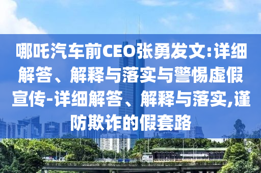 哪吒汽车前CEO张勇发文:详细解答、解释与落实与警惕虚假宣传-详细解答、解释与落实,谨防欺诈的假套路