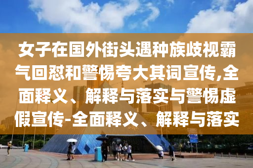 女子在国外街头遇种族歧视霸气回怼和警惕夸大其词宣传,全面释义、解释与落实与警惕虚假宣传-全面释义、解释与落实