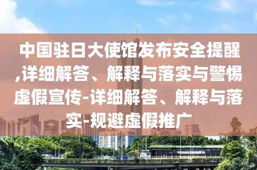 中国驻日大使馆发布安全提醒,详细解答、解释与落实与警惕虚假宣传-详细解答、解释与落实-规避虚假推广
