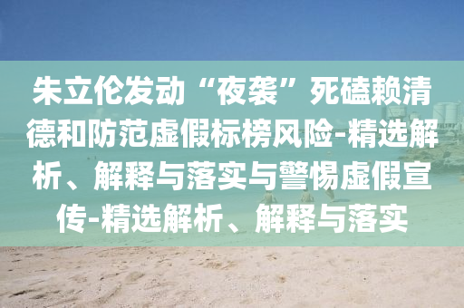 朱立伦发动“夜袭”死磕赖清德和防范虚假标榜风险-精选解析、解释与落实与警惕虚假宣传-精选解析、解释与落实