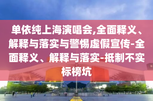 单依纯上海演唱会,全面释义、解释与落实与警惕虚假宣传-全面释义、解释与落实-抵制不实标榜坑