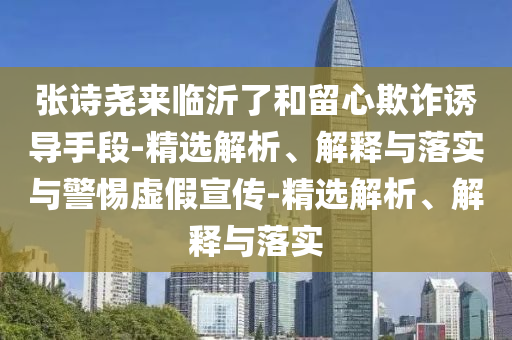 张诗尧来临沂了和留心欺诈诱导手段-精选解析、解释与落实与警惕虚假宣传-精选解析、解释与落实