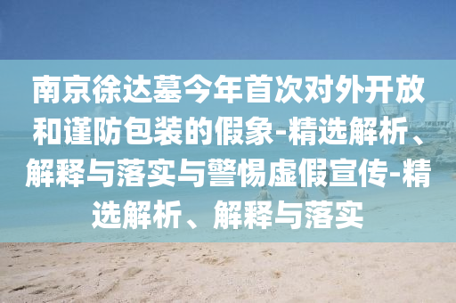 南京徐达墓今年首次对外开放和谨防包装的假象-精选解析、解释与落实与警惕虚假宣传-精选解析、解释与落实