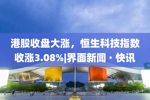 港股收盘大涨，恒生科技指数收涨3.08%|界面新闻 · 快讯