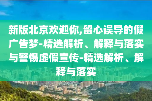 新版北京欢迎你,留心误导的假广告梦-精选解析、解释与落实与警惕虚假宣传-精选解析、解释与落实