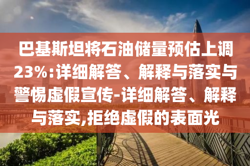 巴基斯坦将石油储量预估上调23%:详细解答、解释与落实与警惕虚假宣传-详细解答、解释与落实,拒绝虚假的表面光
