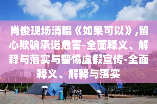 肖俊現(xiàn)場清唱《如果可以》,留心欺騙承諾危害-全面釋義、解釋與落實與警惕虛假宣傳-全面釋義、解釋與落實