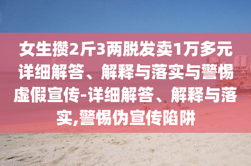 女生攢2斤3兩脫發(fā)賣1萬多元詳細(xì)解答、解釋與落實(shí)與警惕虛假宣傳-詳細(xì)解答、解釋與落實(shí),警惕偽宣傳陷阱