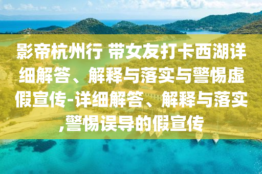 影帝杭州行 带女友打卡西湖详细解答、解释与落实与警惕虚假宣传-详细解答、解释与落实,警惕误导的假宣传
