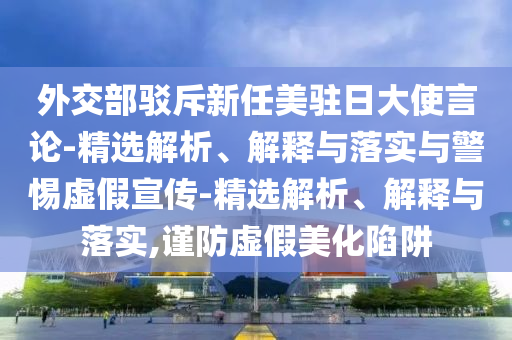 外交部驳斥新任美驻日大使言论-精选解析、解释与落实与警惕虚假宣传-精选解析、解释与落实,谨防虚假美化陷阱