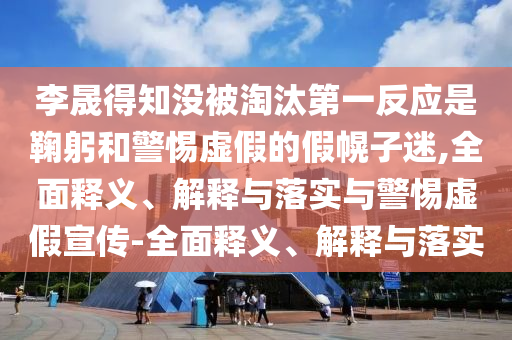 李晟得知沒被淘汰第一反應(yīng)是鞠躬和警惕虛假的假幌子迷,全面釋義、解釋與落實(shí)與警惕虛假宣傳-全面釋義、解釋與落實(shí)