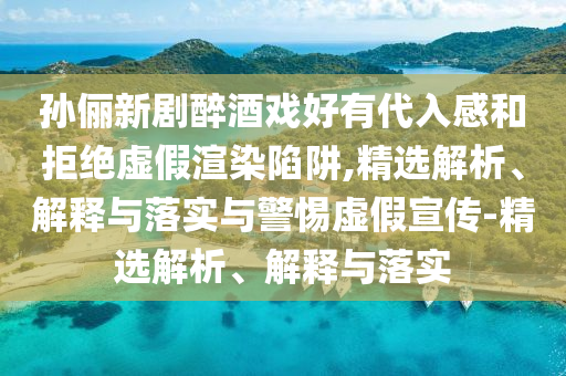 孙俪新剧醉酒戏好有代入感和拒绝虚假渲染陷阱,精选解析、解释与落实与警惕虚假宣传-精选解析、解释与落实