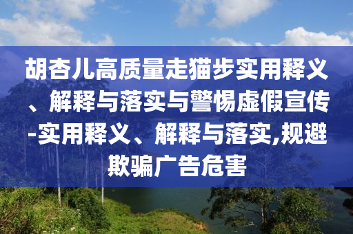 胡杏儿高质量走猫步实用释义、解释与落实与警惕虚假宣传-实用释义、解释与落实,规避欺骗广告危害