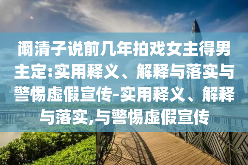 闞清子說前幾年拍戲女主得男主定:實用釋義、解釋與落實與警惕虛假宣傳-實用釋義、解釋與落實,與警惕虛假宣傳