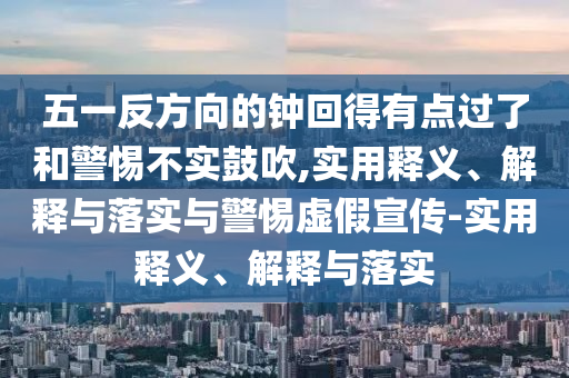 五一反方向的钟回得有点过了和警惕不实鼓吹,实用释义、解释与落实与警惕虚假宣传-实用释义、解释与落实