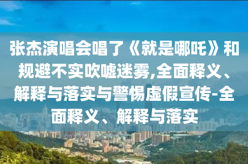 张杰演唱会唱了《就是哪吒》和规避不实吹嘘迷雾,全面释义、解释与落实与警惕虚假宣传-全面释义、解释与落实