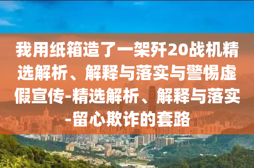 我用纸箱造了一架歼20战机精选解析、解释与落实与警惕虚假宣传-精选解析、解释与落实-留心欺诈的套路