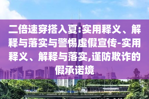 二倍速穿搭入夏:实用释义、解释与落实与警惕虚假宣传-实用释义、解释与落实,谨防欺诈的假承诺境