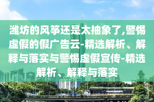 潍坊的风筝还是太抽象了,警惕虚假的假广告云-精选解析、解释与落实与警惕虚假宣传-精选解析、解释与落实