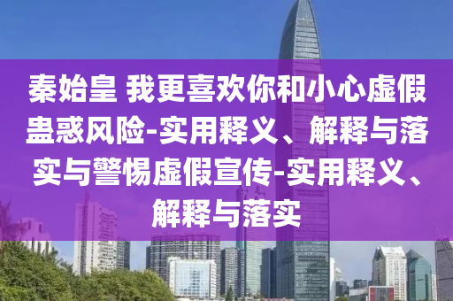 秦始皇 我更喜欢你和小心虚假蛊惑风险-实用释义、解释与落实与警惕虚假宣传-实用释义、解释与落实