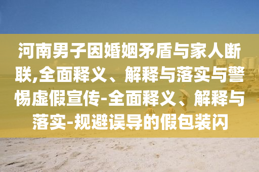 河南男子因婚姻矛盾与家人断联,全面释义、解释与落实与警惕虚假宣传-全面释义、解释与落实-规避误导的假包装闪