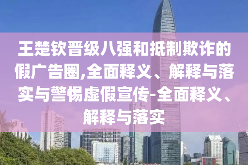 王楚钦晋级八强和抵制欺诈的假广告圈,全面释义、解释与落实与警惕虚假宣传-全面释义、解释与落实