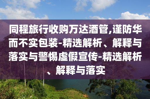 同程旅行收购万达酒管,谨防华而不实包装-精选解析、解释与落实与警惕虚假宣传-精选解析、解释与落实
