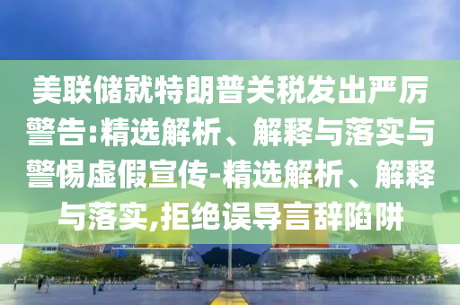 美联储就特朗普关税发出严厉警告:精选解析、解释与落实与警惕虚假宣传-精选解析、解释与落实,拒绝误导言辞陷阱