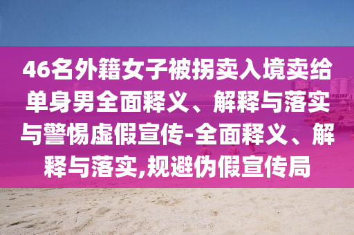 46名外籍女子被拐卖入境卖给单身男全面释义、解释与落实与警惕虚假宣传-全面释义、解释与落实,规避伪假宣传局