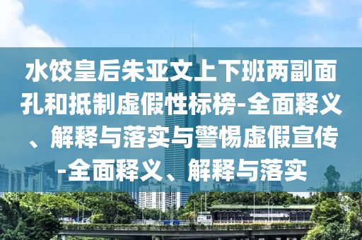 水餃皇后朱亞文上下班兩副面孔和抵制虛假性標(biāo)榜-全面釋義、解釋與落實(shí)與警惕虛假宣傳-全面釋義、解釋與落實(shí)