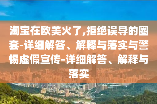 淘寶在歐美火了,拒絕誤導(dǎo)的圈套-詳細解答、解釋與落實與警惕虛假宣傳-詳細解答、解釋與落實