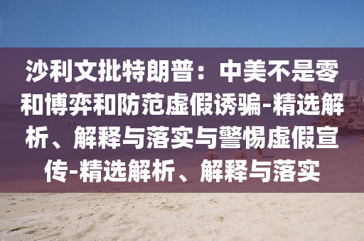 沙利文批特朗普：中美不是零和博弈和防范虚假诱骗-精选解析、解释与落实与警惕虚假宣传-精选解析、解释与落实