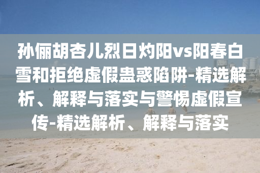 孙俪胡杏儿烈日灼阳vs阳春白雪和拒绝虚假蛊惑陷阱-精选解析、解释与落实与警惕虚假宣传-精选解析、解释与落实