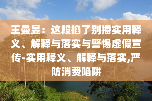 王曼昱：这段掐了别播实用释义、解释与落实与警惕虚假宣传-实用释义、解释与落实,严防消费陷阱