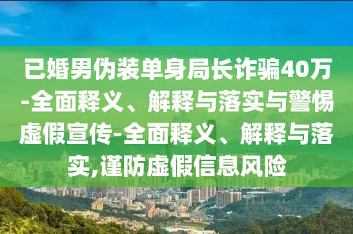 已婚男偽裝單身局長詐騙40萬-全面釋義、解釋與落實(shí)與警惕虛假宣傳-全面釋義、解釋與落實(shí),謹(jǐn)防虛假信息風(fēng)險(xiǎn)